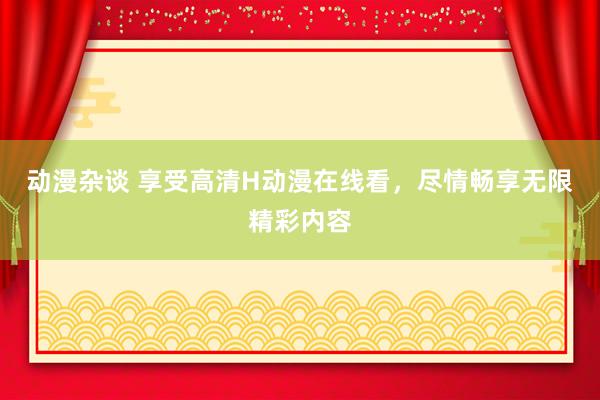动漫杂谈 享受高清H动漫在线看，尽情畅享无限精彩内容