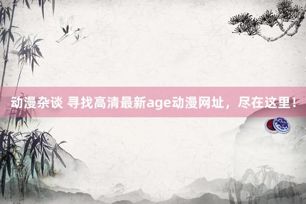 动漫杂谈 寻找高清最新age动漫网址，尽在这里！