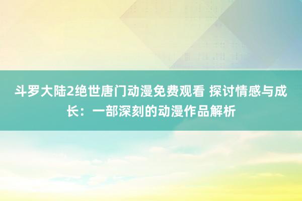 斗罗大陆2绝世唐门动漫免费观看 探讨情感与成长：一部深刻的动漫作品解析