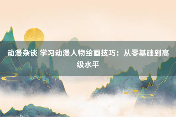 动漫杂谈 学习动漫人物绘画技巧：从零基础到高级水平