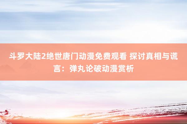 斗罗大陆2绝世唐门动漫免费观看 探讨真相与谎言：弹丸论破动漫赏析