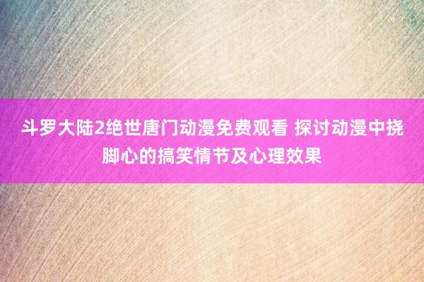 斗罗大陆2绝世唐门动漫免费观看 探讨动漫中挠脚心的搞笑情节及心理效果