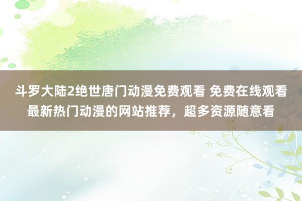 斗罗大陆2绝世唐门动漫免费观看 免费在线观看最新热门动漫的网站推荐，超多资源随意看