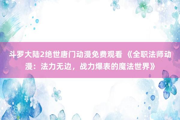 斗罗大陆2绝世唐门动漫免费观看 《全职法师动漫：法力无边，战力爆表的魔法世界》