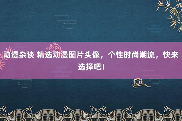 动漫杂谈 精选动漫图片头像，个性时尚潮流，快来选择吧！