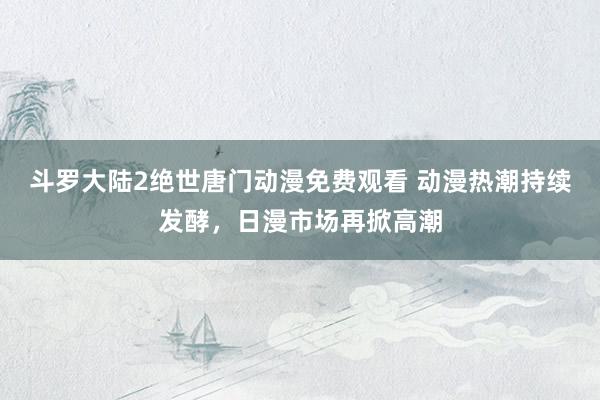 斗罗大陆2绝世唐门动漫免费观看 动漫热潮持续发酵，日漫市场再掀高潮