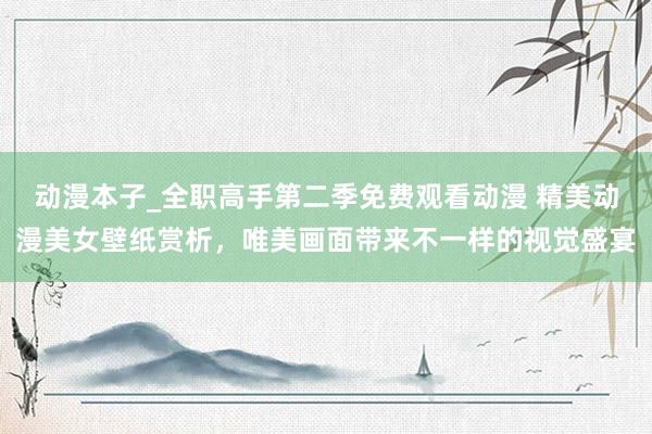 动漫本子_全职高手第二季免费观看动漫 精美动漫美女壁纸赏析，唯美画面带来不一样的视觉盛宴