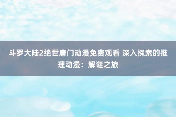 斗罗大陆2绝世唐门动漫免费观看 深入探索的推理动漫：解谜之旅