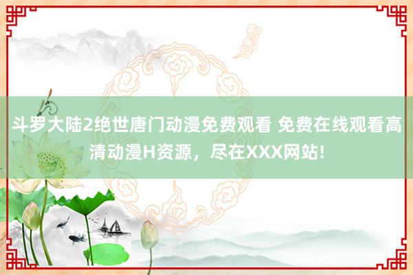 斗罗大陆2绝世唐门动漫免费观看 免费在线观看高清动漫H资源，尽在XXX网站!