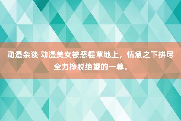 动漫杂谈 动漫美女被恶棍草地上，情急之下拼尽全力挣脱绝望的一幕。