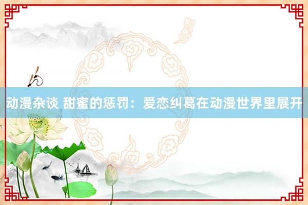 动漫杂谈 甜蜜的惩罚：爱恋纠葛在动漫世界里展开