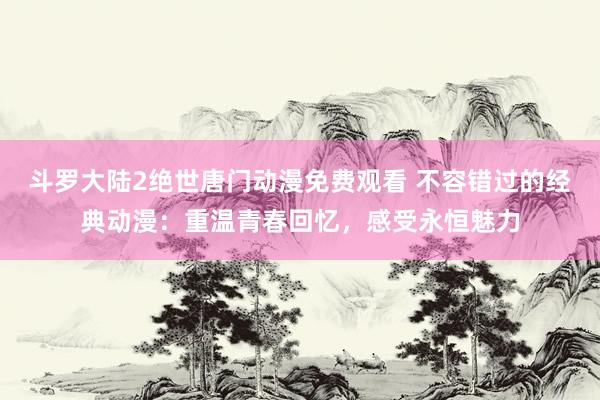 斗罗大陆2绝世唐门动漫免费观看 不容错过的经典动漫：重温青春回忆，感受永恒魅力