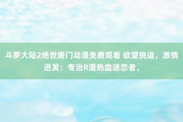 斗罗大陆2绝世唐门动漫免费观看 欲望挑逗，激情迸发：专治R漫热血迷恋者。