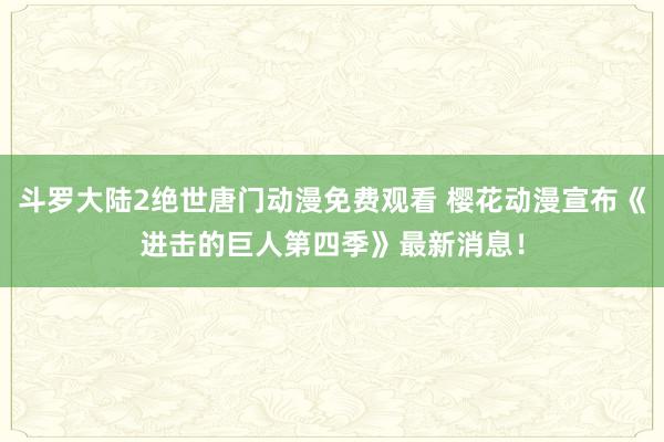 斗罗大陆2绝世唐门动漫免费观看 樱花动漫宣布《进击的巨人第四季》最新消息！