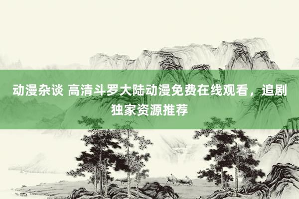 动漫杂谈 高清斗罗大陆动漫免费在线观看，追剧独家资源推荐