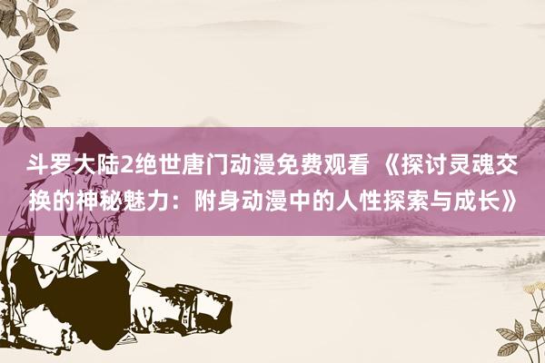 斗罗大陆2绝世唐门动漫免费观看 《探讨灵魂交换的神秘魅力：附身动漫中的人性探索与成长》