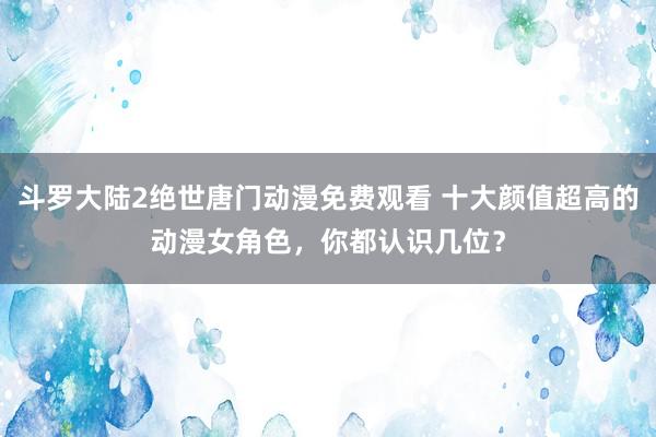 斗罗大陆2绝世唐门动漫免费观看 十大颜值超高的动漫女角色，你都认识几位？
