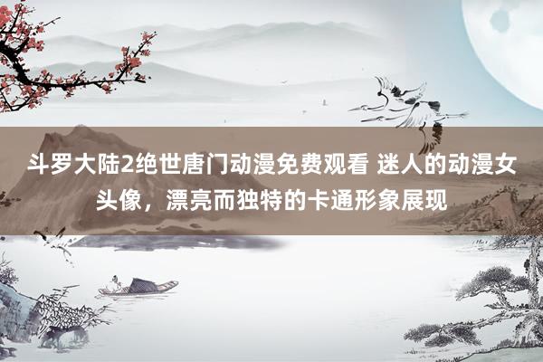 斗罗大陆2绝世唐门动漫免费观看 迷人的动漫女头像，漂亮而独特的卡通形象展现