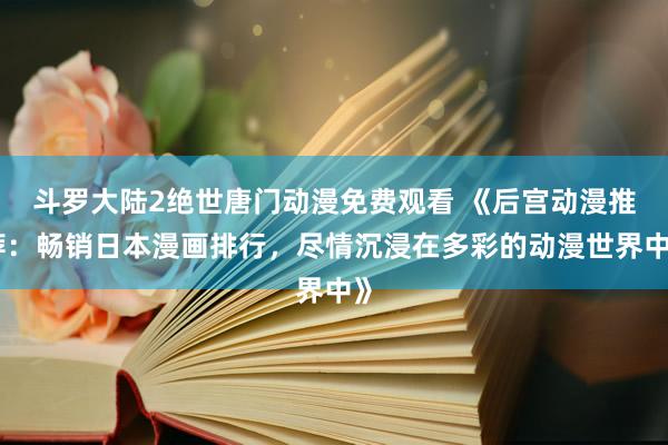 斗罗大陆2绝世唐门动漫免费观看 《后宫动漫推荐：畅销日本漫画排行，尽情沉浸在多彩的动漫世界中》