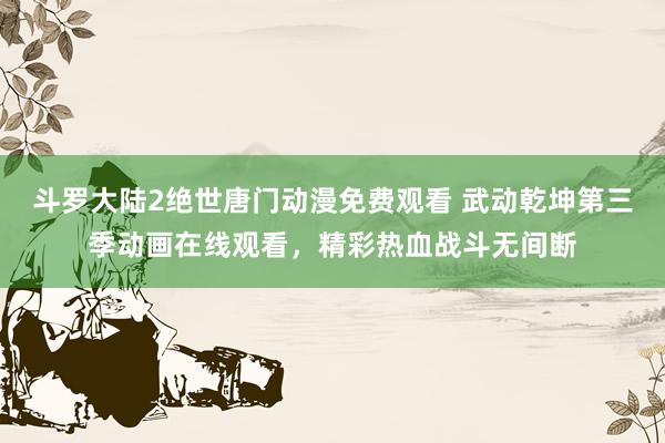 斗罗大陆2绝世唐门动漫免费观看 武动乾坤第三季动画在线观看，精彩热血战斗无间断