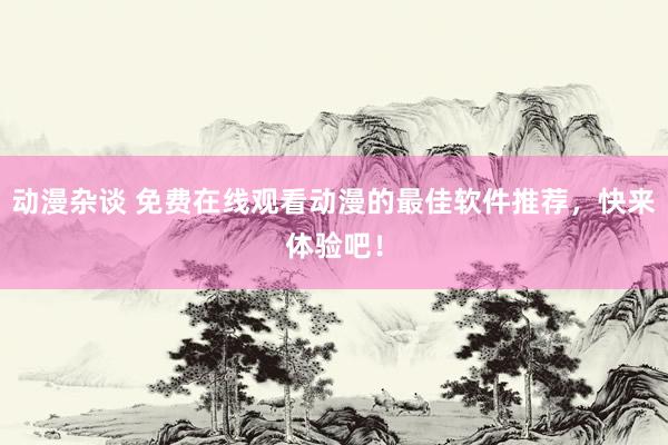 动漫杂谈 免费在线观看动漫的最佳软件推荐，快来体验吧！