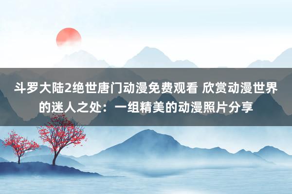 斗罗大陆2绝世唐门动漫免费观看 欣赏动漫世界的迷人之处：一组精美的动漫照片分享