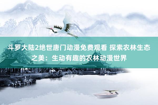斗罗大陆2绝世唐门动漫免费观看 探索农林生态之美：生动有趣的农林动漫世界