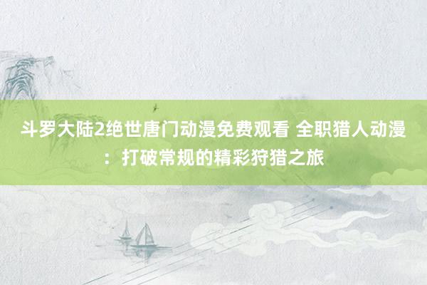 斗罗大陆2绝世唐门动漫免费观看 全职猎人动漫：打破常规的精彩狩猎之旅