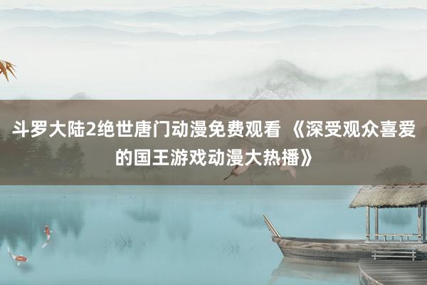 斗罗大陆2绝世唐门动漫免费观看 《深受观众喜爱的国王游戏动漫大热播》