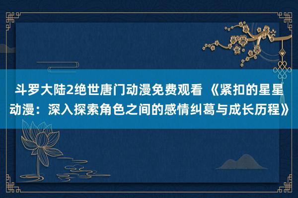 斗罗大陆2绝世唐门动漫免费观看 《紧扣的星星动漫：深入探索角色之间的感情纠葛与成长历程》