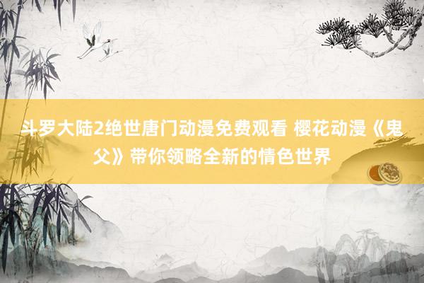 斗罗大陆2绝世唐门动漫免费观看 樱花动漫《鬼父》带你领略全新的情色世界