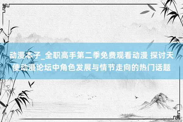 动漫本子_全职高手第二季免费观看动漫 探讨天使动漫论坛中角色发展与情节走向的热门话题
