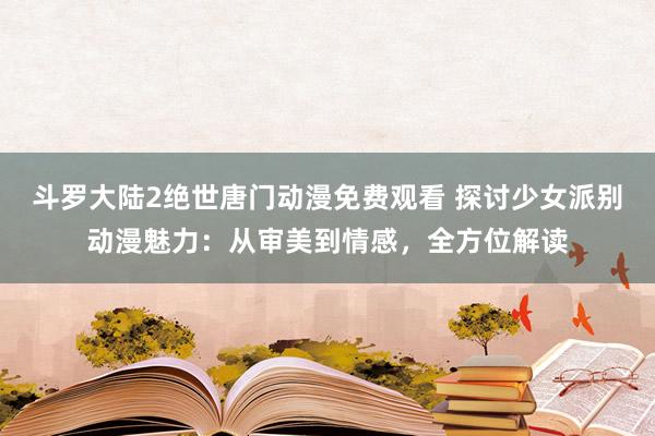 斗罗大陆2绝世唐门动漫免费观看 探讨少女派别动漫魅力：从审美到情感，全方位解读