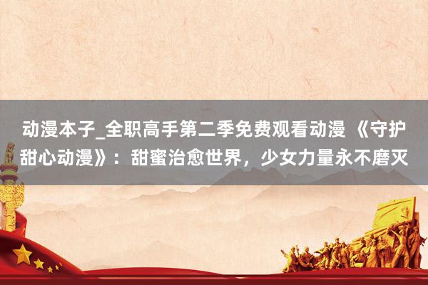 动漫本子_全职高手第二季免费观看动漫 《守护甜心动漫》：甜蜜治愈世界，少女力量永不磨灭