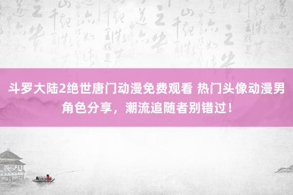斗罗大陆2绝世唐门动漫免费观看 热门头像动漫男角色分享，潮流追随者别错过！