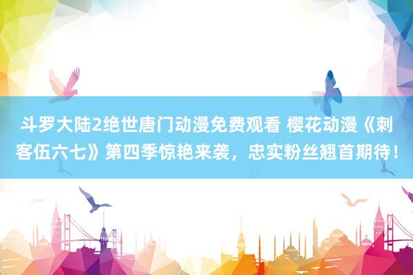 斗罗大陆2绝世唐门动漫免费观看 樱花动漫《刺客伍六七》第四季惊艳来袭，忠实粉丝翘首期待！