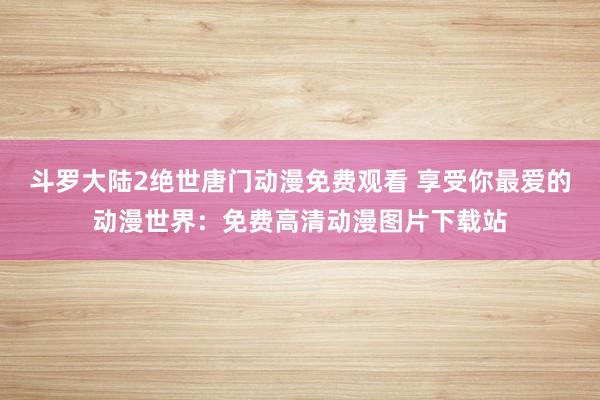 斗罗大陆2绝世唐门动漫免费观看 享受你最爱的动漫世界：免费高清动漫图片下载站
