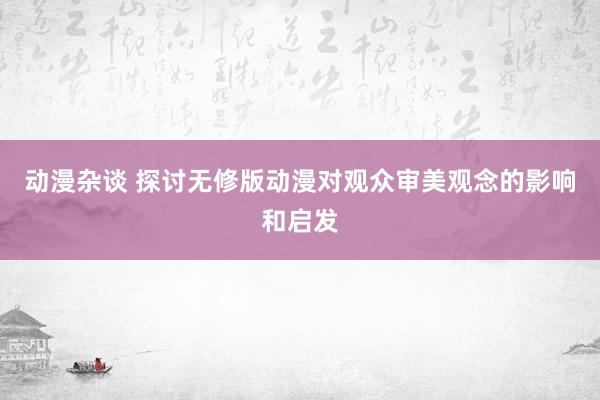 动漫杂谈 探讨无修版动漫对观众审美观念的影响和启发