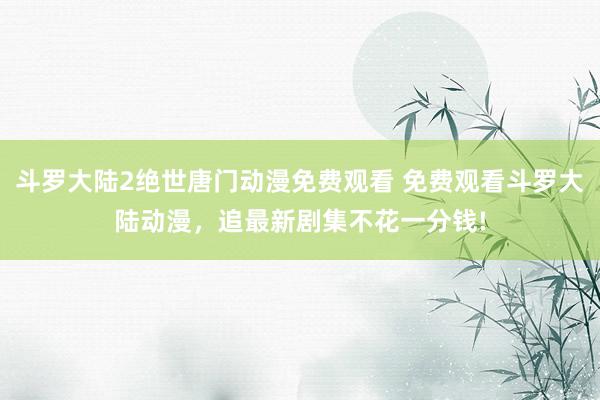 斗罗大陆2绝世唐门动漫免费观看 免费观看斗罗大陆动漫，追最新剧集不花一分钱!