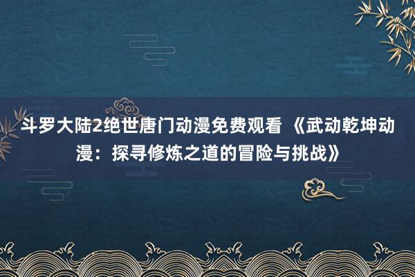 斗罗大陆2绝世唐门动漫免费观看 《武动乾坤动漫：探寻修炼之道的冒险与挑战》