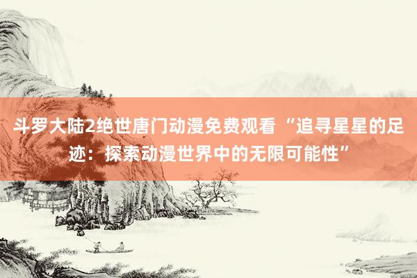 斗罗大陆2绝世唐门动漫免费观看 “追寻星星的足迹：探索动漫世界中的无限可能性”