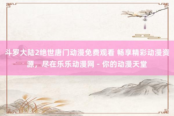 斗罗大陆2绝世唐门动漫免费观看 畅享精彩动漫资源，尽在乐乐动漫网 - 你的动漫天堂