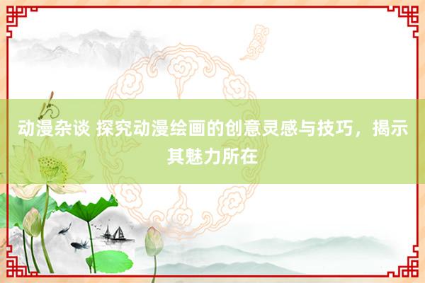 动漫杂谈 探究动漫绘画的创意灵感与技巧，揭示其魅力所在