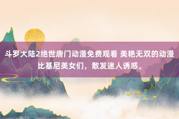 斗罗大陆2绝世唐门动漫免费观看 美艳无双的动漫比基尼美女们，散发迷人诱惑。