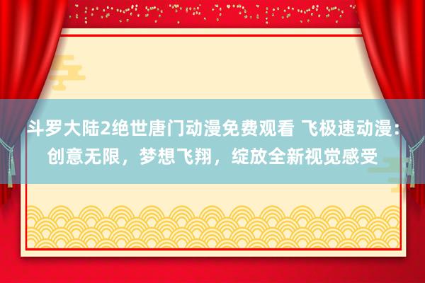 斗罗大陆2绝世唐门动漫免费观看 飞极速动漫：创意无限，梦想飞翔，绽放全新视觉感受