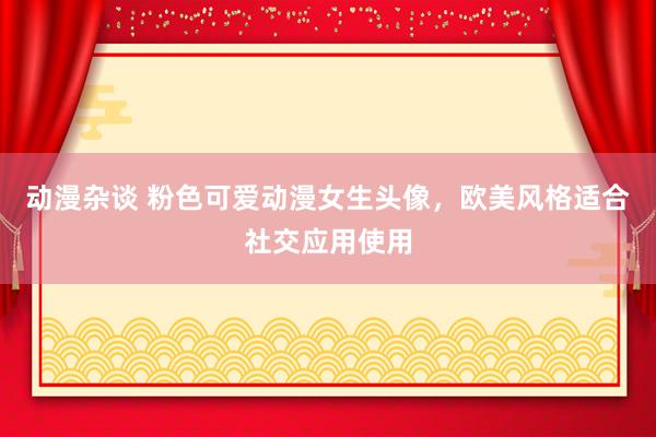 动漫杂谈 粉色可爱动漫女生头像，欧美风格适合社交应用使用