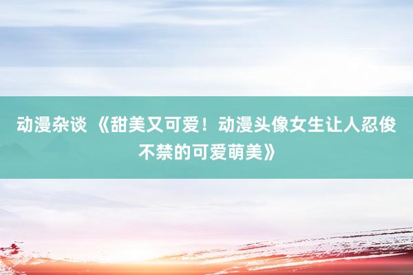 动漫杂谈 《甜美又可爱！动漫头像女生让人忍俊不禁的可爱萌美》