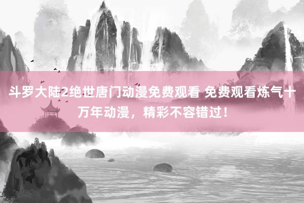 斗罗大陆2绝世唐门动漫免费观看 免费观看炼气十万年动漫，精彩不容错过！