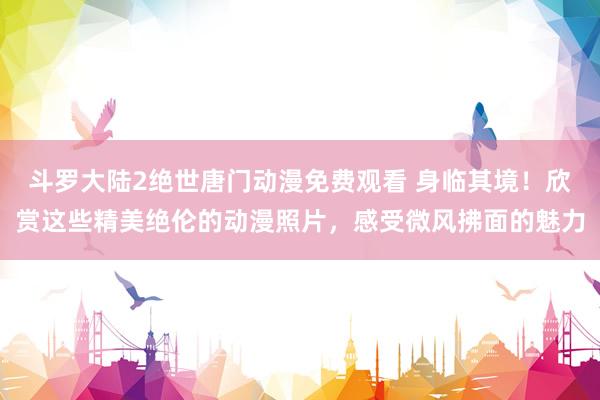 斗罗大陆2绝世唐门动漫免费观看 身临其境！欣赏这些精美绝伦的动漫照片，感受微风拂面的魅力