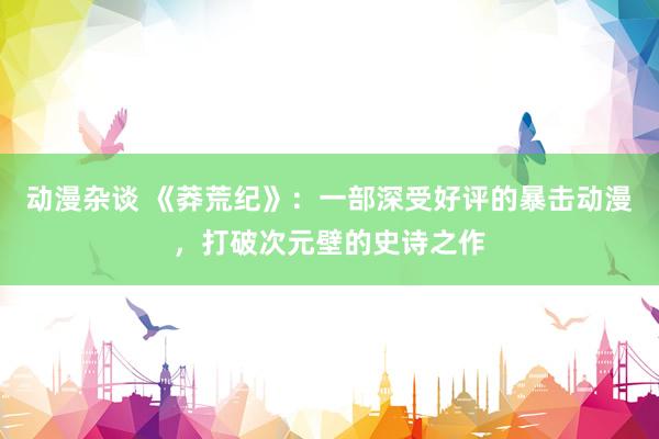 动漫杂谈 《莽荒纪》：一部深受好评的暴击动漫，打破次元壁的史诗之作